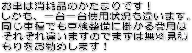 お車は消耗品のかたまりです!しかも、一台一台使用状況も違います。同じ車種でも車検整備に掛かる費用はそれぞれ違いますのでまずは無料見積もりをお勧めします!